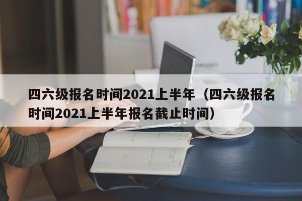 四六级报名时间2021上半年（四六级报名时间2021上半年报名截止时间）