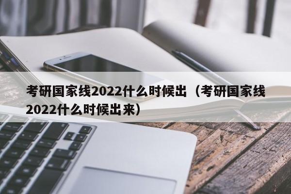 考研国家线2022什么时候出（考研国家线2022什么时候出来）