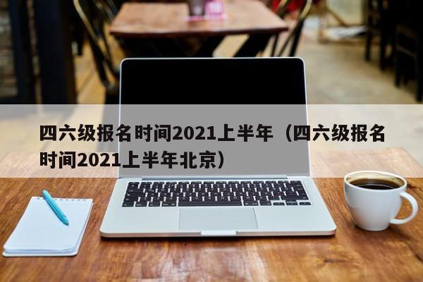 四六级报名时间2021上半年（四六级报名时间2021上半年北京）