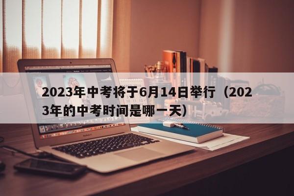 2023年中考将于6月14日举行（2023年的中考时间是哪一天）