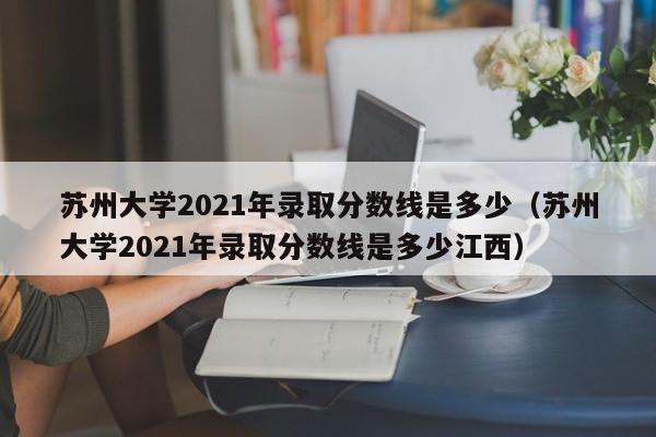 苏州大学2021年录取分数线是多少（苏州大学2021年录取分数线是多少江西）