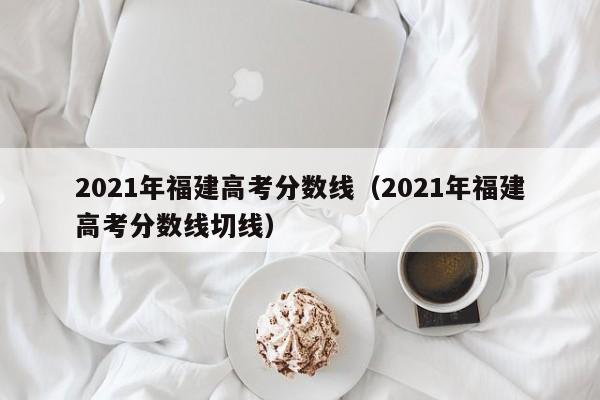 2021年福建高考分数线（2021年福建高考分数线切线）