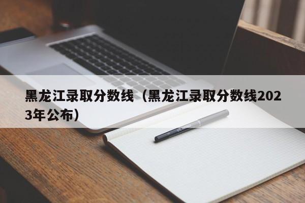 黑龙江录取分数线（黑龙江录取分数线2023年公布）