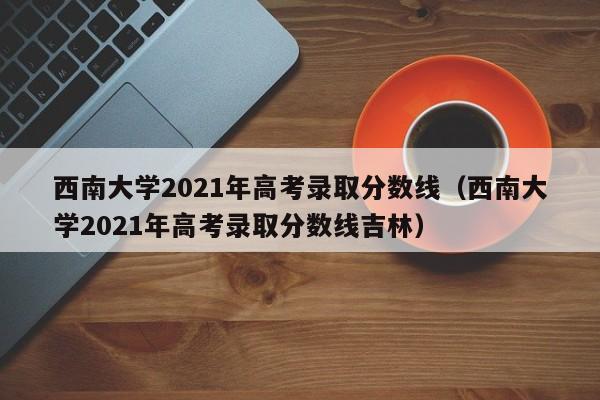 西南大学2021年高考录取分数线（西南大学2021年高考录取分数线吉林）