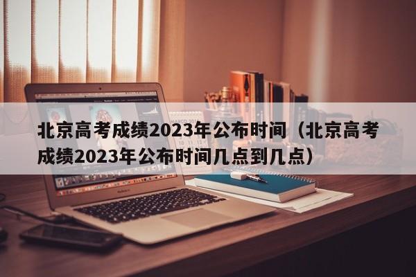 北京高考成绩2023年公布时间（北京高考成绩2023年公布时间几点到几点）