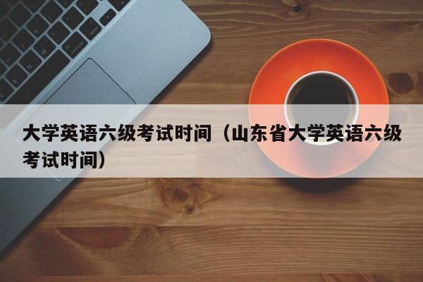 大学英语六级考试时间（山东省大学英语六级考试时间）