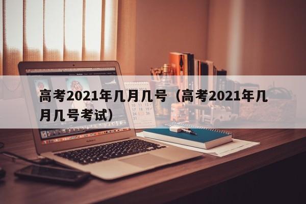 高考2021年几月几号（高考2021年几月几号考试）