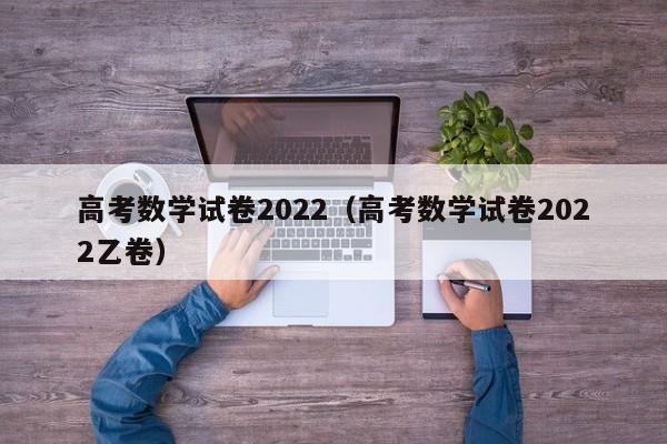 高考数学试卷2022（高考数学试卷2022乙卷）