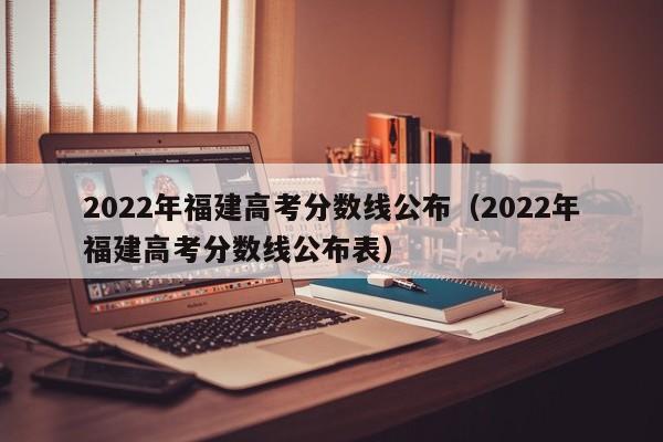 2022年福建高考分数线公布（2022年福建高考分数线公布表）