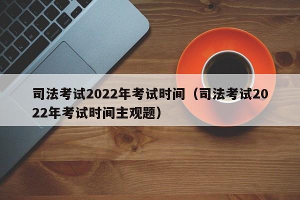 司法考试2022年考试时间（司法考试2022年考试时间主观题）