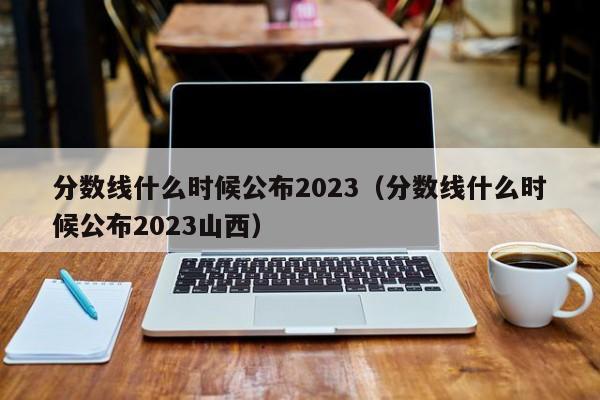 分数线什么时候公布2023（分数线什么时候公布2023山西）