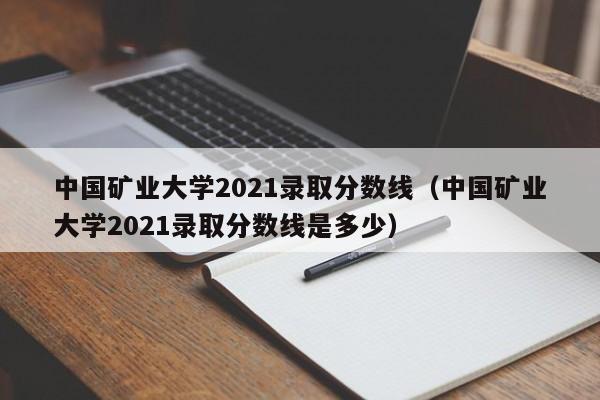 中国矿业大学2021录取分数线（中国矿业大学2021录取分数线是多少）