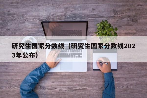 研究生国家分数线（研究生国家分数线2023年公布）