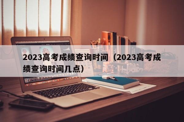 2023高考成绩查询时间（2023高考成绩查询时间几点）