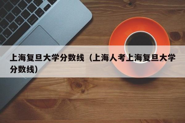 上海复旦大学分数线（上海人考上海复旦大学分数线）