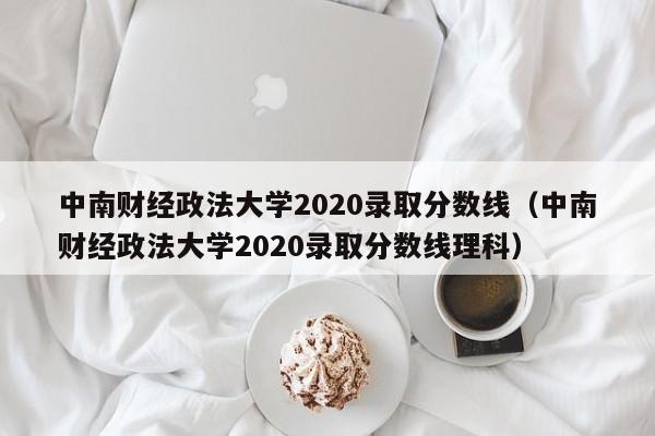 中南财经政法大学2020录取分数线（中南财经政法大学2020录取分数线理科）