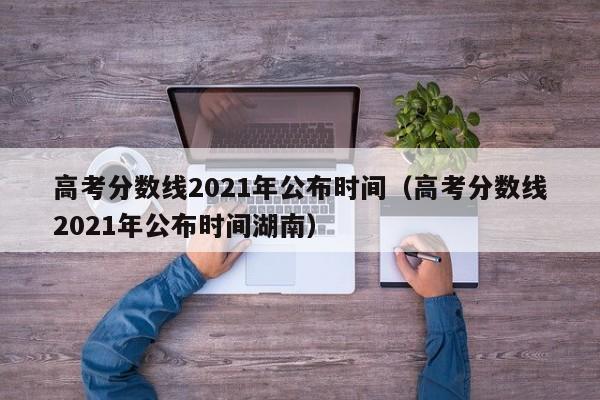 高考分数线2021年公布时间（高考分数线2021年公布时间湖南）