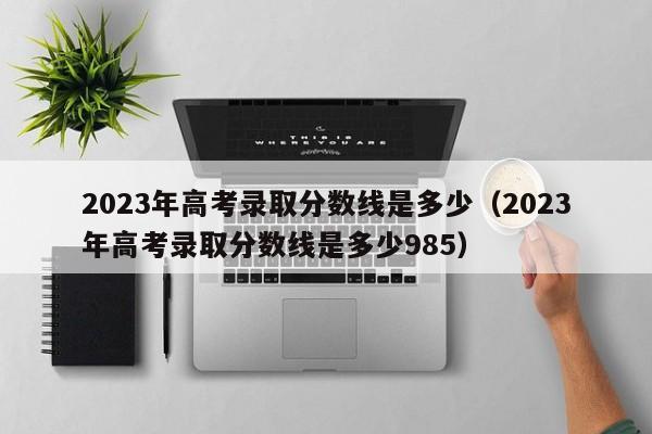 2023年高考录取分数线是多少（2023年高考录取分数线是多少985）