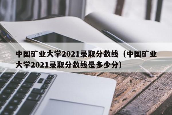 中国矿业大学2021录取分数线（中国矿业大学2021录取分数线是多少分）