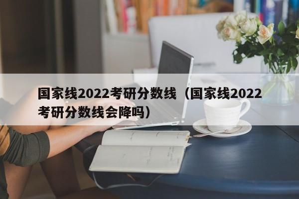 国家线2022考研分数线（国家线2022考研分数线会降吗）