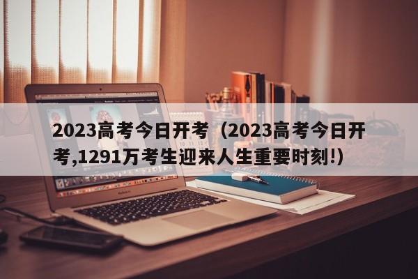 2023高考今日开考（2023高考今日开考,1291万考生迎来人生重要时刻!）