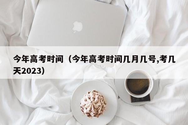 今年高考时间（今年高考时间几月几号,考几天2023）