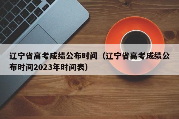 辽宁省高考成绩公布时间（辽宁省高考成绩公布时间2023年时间表）