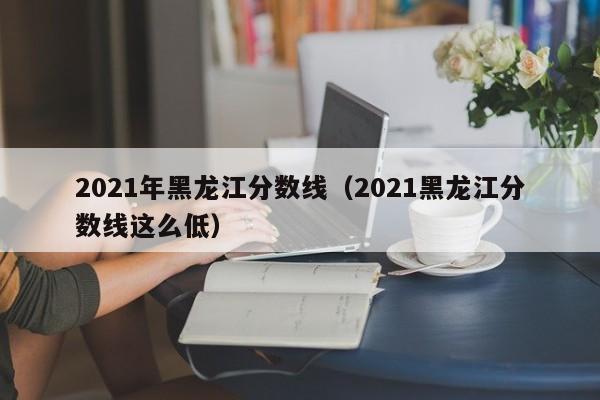 2021年黑龙江分数线（2021黑龙江分数线这么低）