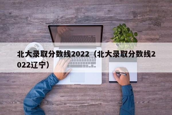 北大录取分数线2022（北大录取分数线2022辽宁）