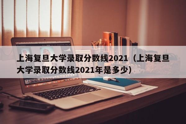 上海复旦大学录取分数线2021（上海复旦大学录取分数线2021年是多少）