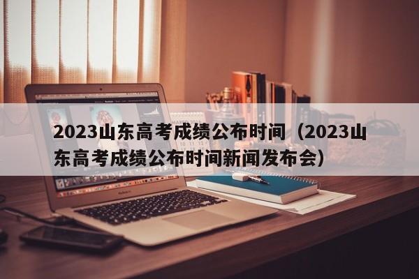 2023山东高考成绩公布时间（2023山东高考成绩公布时间新闻发布会）