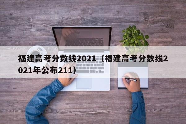 福建高考分数线2021（福建高考分数线2021年公布211）