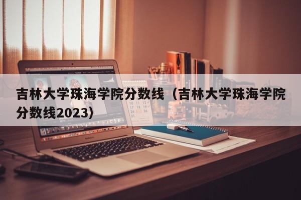 吉林大学珠海学院分数线（吉林大学珠海学院分数线2023）