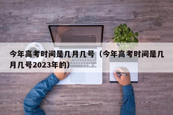 今年高考时间是几月几号（今年高考时间是几月几号2023年的）