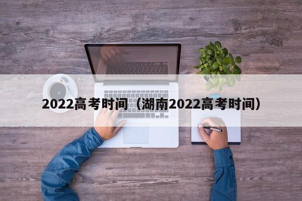 2022高考时间（湖南2022高考时间）