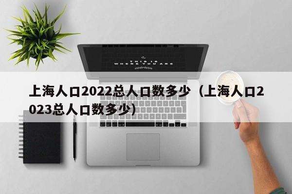 上海人口2022总人口数多少（上海人口2023总人口数多少）