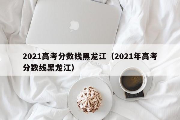 2021高考分数线黑龙江（2021年高考分数线黑龙江）