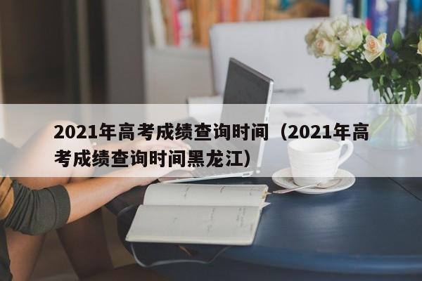 2021年高考成绩查询时间（2021年高考成绩查询时间黑龙江）