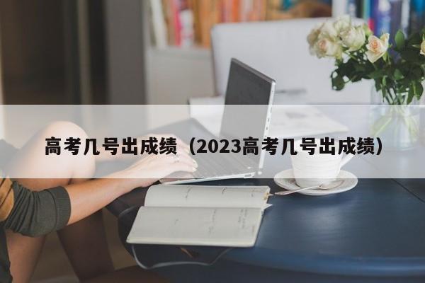 高考几号出成绩（2023高考几号出成绩）