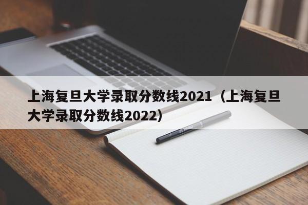 上海复旦大学录取分数线2021（上海复旦大学录取分数线2022）