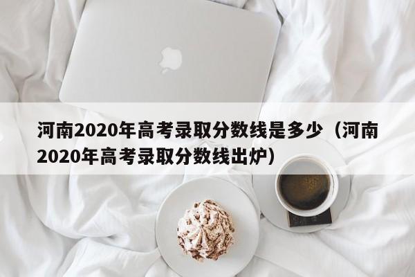 河南2020年高考录取分数线是多少（河南2020年高考录取分数线出炉）