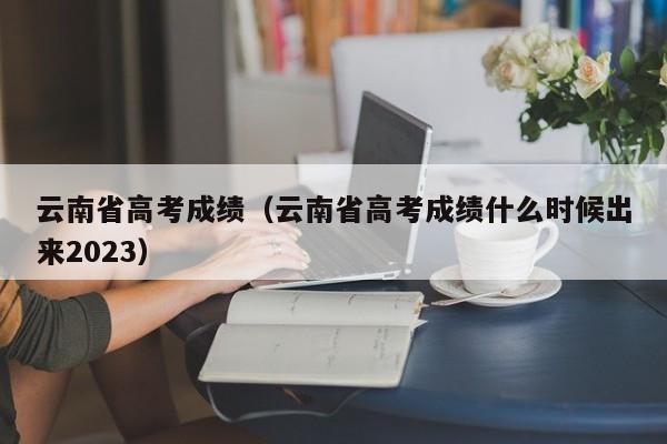 云南省高考成绩（云南省高考成绩什么时候出来2023）