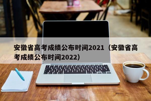 安徽省高考成绩公布时间2021（安徽省高考成绩公布时间2022）