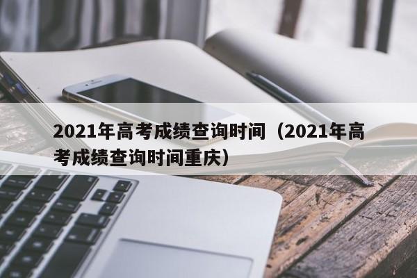 2021年高考成绩查询时间（2021年高考成绩查询时间重庆）