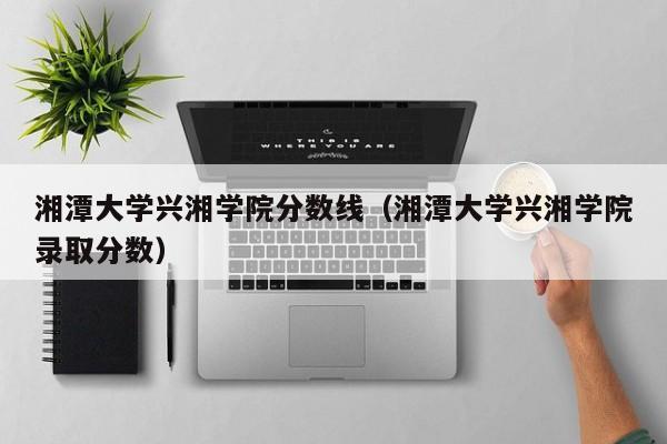 湘潭大学兴湘学院分数线（湘潭大学兴湘学院录取分数）