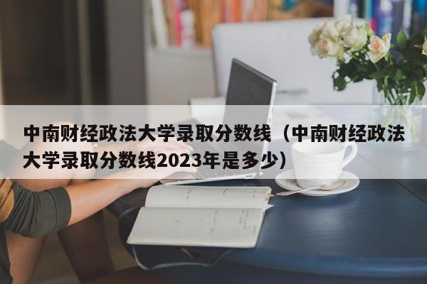 中南财经政法大学录取分数线（中南财经政法大学录取分数线2023年是多少）