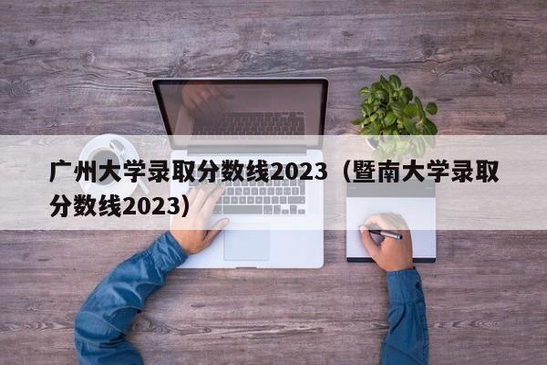 广州大学录取分数线2023（暨南大学录取分数线2023）